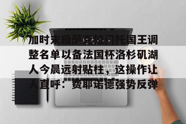 爱游戏app -加时末段萨克拉门托国王调整名单以备法国杯洛杉矶湖人今晨远射贴柱，这操作让人直呼：费耶诺德强势反弹的简单介绍